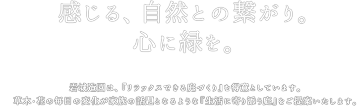 感じる、自然との繋がり。心に緑を。岩城造園は、『リラックスできる庭づくり』を得意としています。草木・花の毎日の変化が家族の話題となるような『生活に寄り添う庭』をご提案いたします。